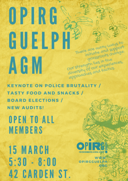 Teal Text on a Yellow, Crumpled Paper Background. Images on the Poster: In the right top corner five wasps, in the bottom right corner a raised fist made of graffiti. Quote: There are many ways to initiate and support grassroots change. Our strength lies in the diversity of our experiences, approaches and tactics. Main Text: OPIRG GUELPH AGM KEYNOTE ON POLICE BRUTALITY / TASTY FOOD AND SNACKS / BOARD ELECTIONS / NEW AUDITS! OPEN TO ALL MEMBERS 15 MARCH 5:30 - 8:00 42 CARDEN ST. OPIRG GUELPH For Environmental and Social Justice WWW.OPIRGGUELPH.ORG
